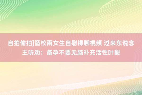 自拍偷拍]藝校兩女生自慰裸聊視頻 过来东说念主听劝：备孕不要无脑补充活性叶酸