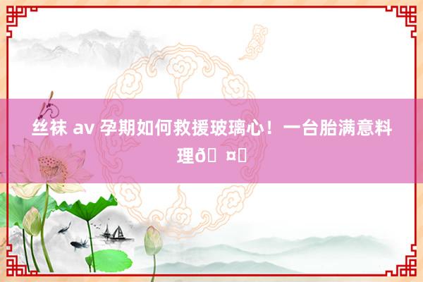 丝袜 av 孕期如何救援玻璃心!一台胎满意料理🤝