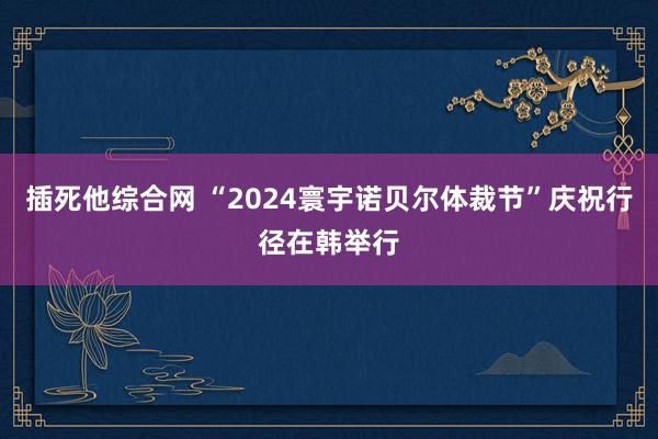 插死他综合网 “2024寰宇诺贝尔体裁节”庆祝行径在韩举行