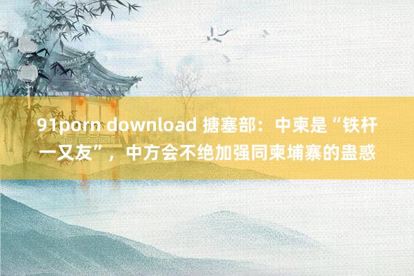 91porn download 搪塞部：中柬是“铁杆一又友”，中方会不绝加强同柬埔寨的蛊惑