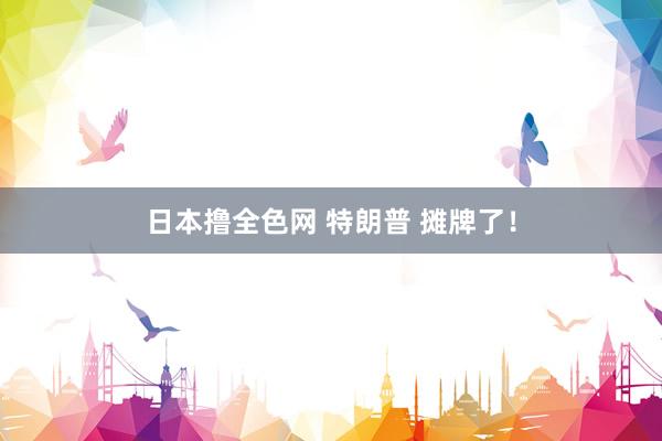 日本撸全色网 特朗普 摊牌了！