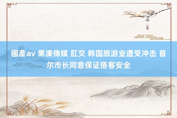 國產av 果凍傳媒 肛交 韩国旅游业遭受冲击 首尔市长同意保证搭客安全