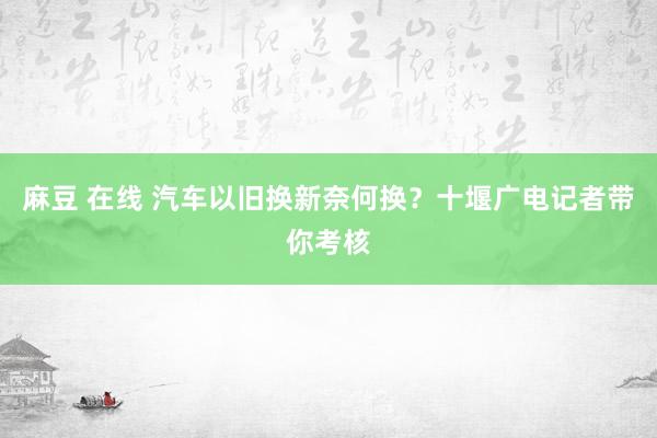 麻豆 在线 汽车以旧换新奈何换？十堰广电记者带你考核