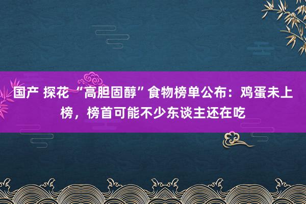 国产 探花 “高胆固醇”食物榜单公布：鸡蛋未上榜，榜首可能不少东谈主还在吃