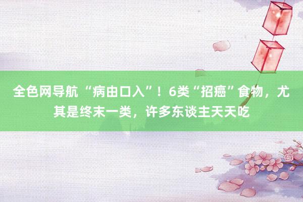 全色网导航 “病由口入”！6类“招癌”食物，尤其是终末一类，许多东谈主天天吃