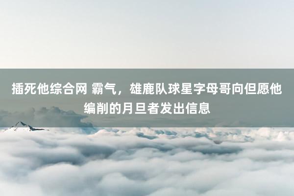 插死他综合网 霸气，雄鹿队球星字母哥向但愿他编削的月旦者发出信息