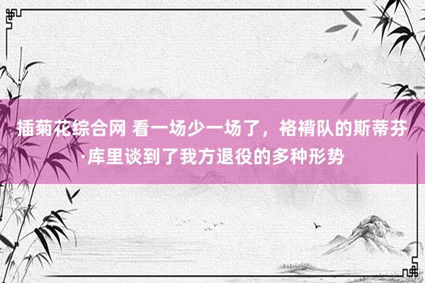 插菊花综合网 看一场少一场了，袼褙队的斯蒂芬·库里谈到了我方退役的多种形势