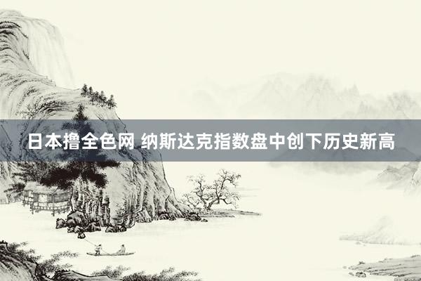 日本撸全色网 纳斯达克指数盘中创下历史新高