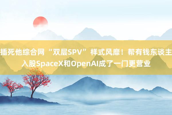 插死他综合网 “双层SPV” 样式风靡！帮有钱东谈主入股SpaceX和OpenAI成了一门更营业