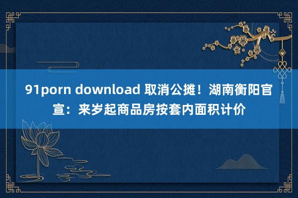 91porn download 取消公摊！湖南衡阳官宣：来岁起商品房按套内面积计价