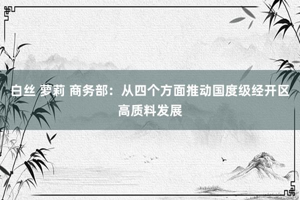 白丝 萝莉 商务部：从四个方面推动国度级经开区高质料发展