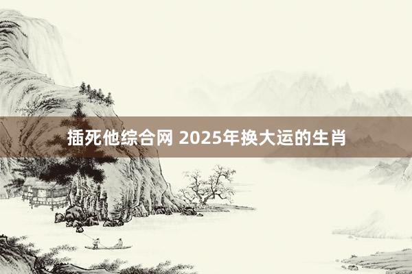插死他综合网 2025年换大运的生肖