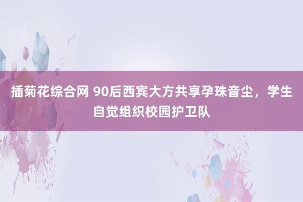 插菊花综合网 90后西宾大方共享孕珠音尘，学生自觉组织校园护卫队
