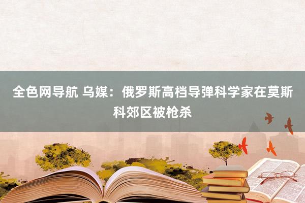 全色网导航 乌媒：俄罗斯高档导弹科学家在莫斯科郊区被枪杀