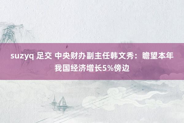 suzyq 足交 中央财办副主任韩文秀：瞻望本年我国经济增长5%傍边