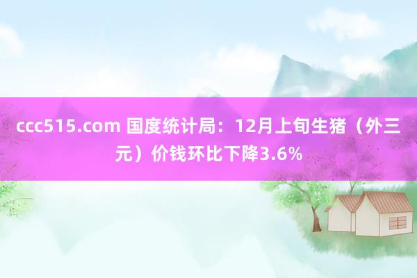 ccc515.com 国度统计局：12月上旬生猪（外三元）价钱环比下降3.6%