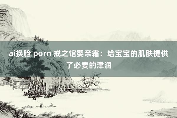 ai换脸 porn 戒之馆婴亲霜：给宝宝的肌肤提供了必要的津润