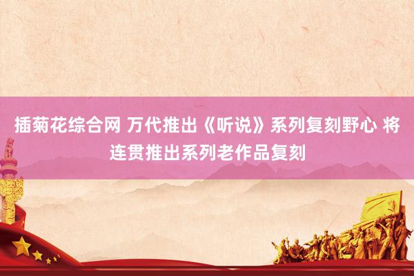 插菊花综合网 万代推出《听说》系列复刻野心 将连贯推出系列老作品复刻