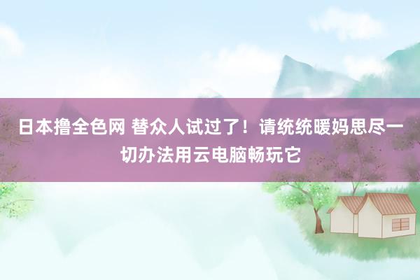 日本撸全色网 替众人试过了！请统统暖妈思尽一切办法用云电脑畅玩它