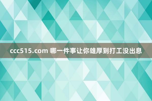 ccc515.com 哪一件事让你雄厚到打工没出息