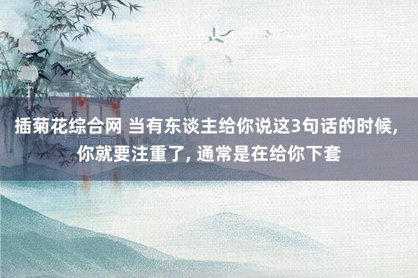 插菊花综合网 当有东谈主给你说这3句话的时候， 你就要注重了， 通常是在给你下套