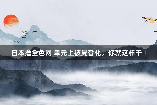 日本撸全色网 单元上被旯旮化,你就这样干❗
