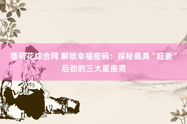 插菊花综合网 解锁幸福密码：探秘最具“旺妻”后劲的三大星座男