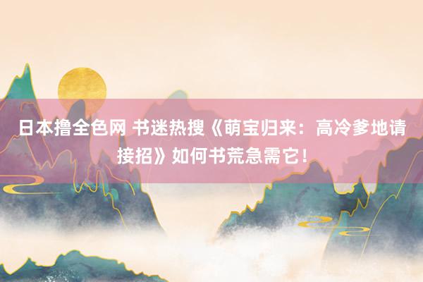 日本撸全色网 书迷热搜《萌宝归来：高冷爹地请接招》如何书荒急需它！