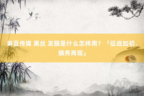 麻豆传媒 黑丝 发膜是什么怎样用？「征战如初，娟秀再现」