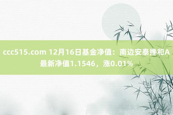 ccc515.com 12月16日基金净值：南边安泰搀和A最新净值1.1546，涨0.01%