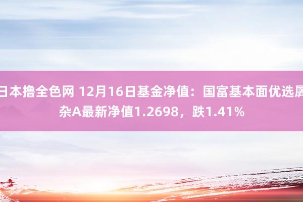 日本撸全色网 12月16日基金净值：国富基本面优选羼杂A最新净值1.2698，跌1.41%