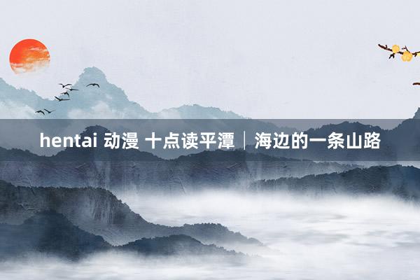 hentai 动漫 十点读平潭│海边的一条山路