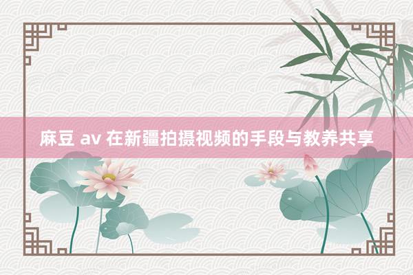 麻豆 av 在新疆拍摄视频的手段与教养共享