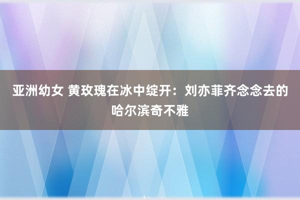 亚洲幼女 黄玫瑰在冰中绽开：刘亦菲齐念念去的哈尔滨奇不雅