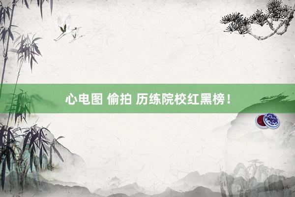 心电图 偷拍 历练院校红黑榜!
