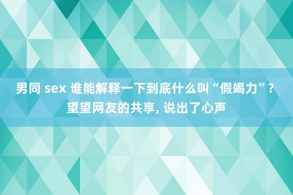 男同 sex 谁能解释一下到底什么叫“假竭力”? 望望网友的共享， 说出了心声