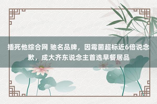 插死他综合网 驰名品牌，因霉菌超标近6倍说念歉，成大齐东说念主首选早餐居品