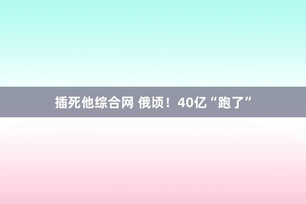 插死他综合网 俄顷！40亿“跑了”