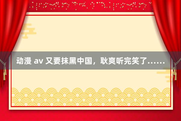 动漫 av 又要抹黑中国，耿爽听完笑了……