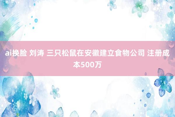 ai换脸 刘涛 三只松鼠在安徽建立食物公司 注册成本500万