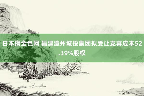 日本撸全色网 福建漳州城投集团拟受让龙睿成本52.39%股权