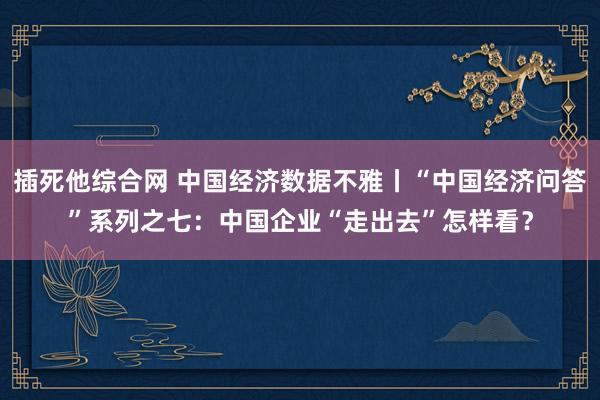 插死他综合网 中国经济数据不雅丨“中国经济问答”系列之七:中国企业“走出去”怎样看?