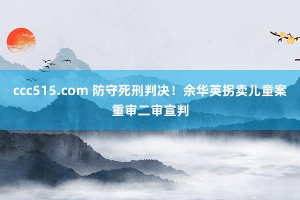 ccc515.com 防守死刑判决！余华英拐卖儿童案重审二审宣判