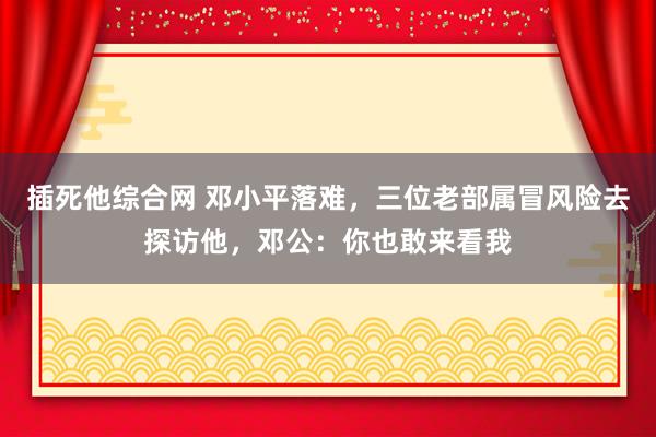 插死他综合网 邓小平落难，三位老部属冒风险去探访他，邓公：你也敢来看我