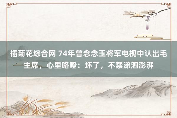 插菊花综合网 74年曾念念玉将军电视中认出毛主席，心里咯噔：坏了，不禁涕泗澎湃