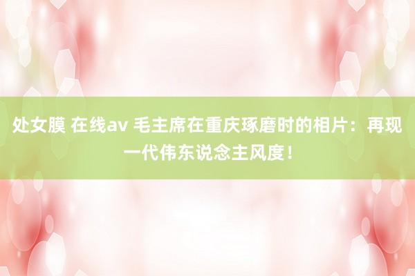 处女膜 在线av 毛主席在重庆琢磨时的相片：再现一代伟东说念主风度！