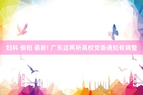 妇科 偷拍 最新! 广东这两所高校党委通知有调整