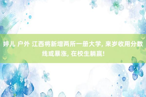 婷儿 户外 江西将新增两所一册大学， 来岁收用分数线或暴涨， 在校生躺赢!