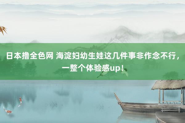 日本撸全色网 海淀妇幼生娃这几件事非作念不行，一整个体验感up！