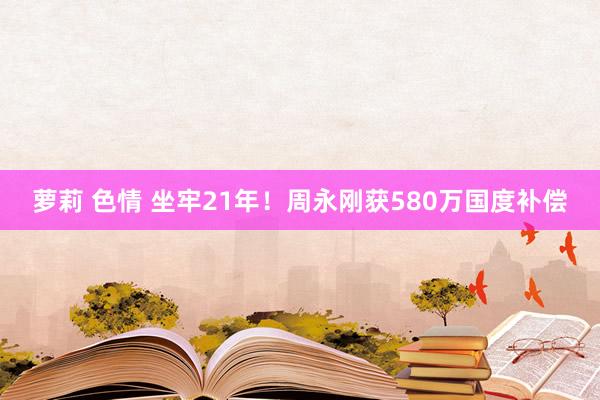 萝莉 色情 坐牢21年！周永刚获580万国度补偿